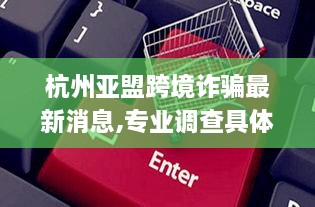 杭州亚盟跨境诈骗最新消息,专业调查具体解析_瞬间版UPE9.32