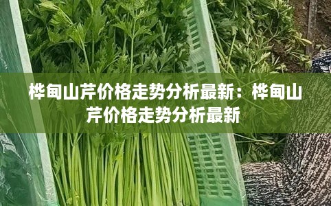 桦甸山芹价格走势分析最新：桦甸山芹价格走势分析最新 