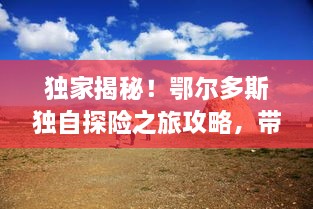 独家揭秘！鄂尔多斯独自探险之旅攻略，带你领略别样风情！