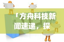 「方舟科技新闻速递，探索最新科技动态与行业前沿热点」