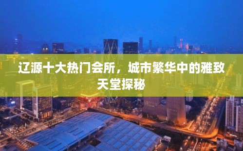 辽源十大热门会所，城市繁华中的雅致天堂探秘