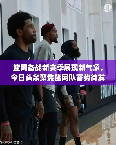 篮网备战新赛季展现新气象，今日头条聚焦篮网队蓄势待发