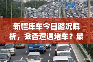 新疆库车今日路况解析，会否遭遇堵车？最新消息全掌握