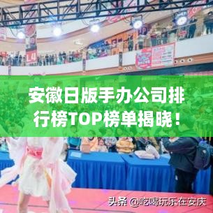 安徽日版手办公司排行榜TOP榜单揭晓！