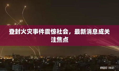登封火灾事件震惊社会，最新消息成关注焦点