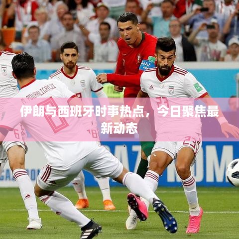 伊朗与西班牙时事热点，今日聚焦最新动态