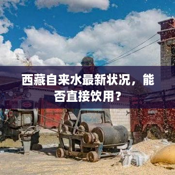 西藏自来水最新状况，能否直接饮用？