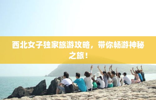 西北女子独家旅游攻略，带你畅游神秘之旅！