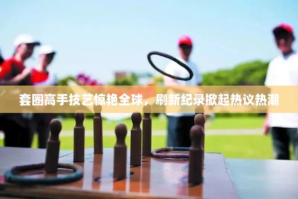 套圈高手技艺惊艳全球，刷新纪录掀起热议热潮