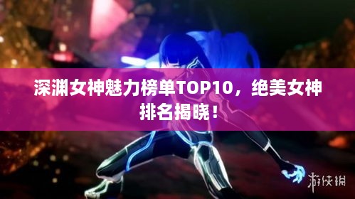 深渊女神魅力榜单TOP10，绝美女神排名揭晓！