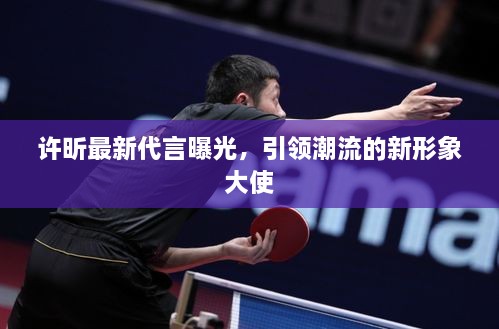 许昕最新代言曝光，引领潮流的新形象大使