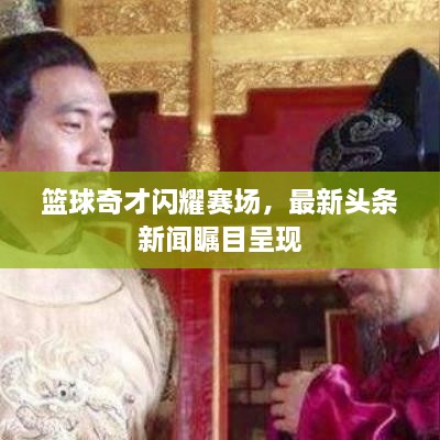 篮球奇才闪耀赛场，最新头条新闻瞩目呈现