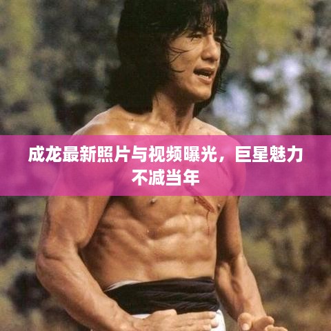 成龙最新照片与视频曝光，巨星魅力不减当年