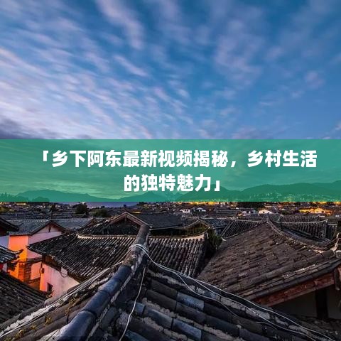 「乡下阿东最新视频揭秘，乡村生活的独特魅力」