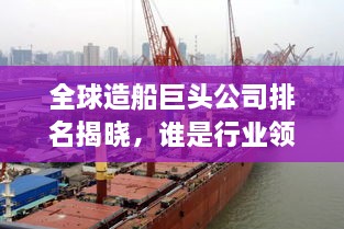 全球造船巨头公司排名揭晓，谁是行业领军者？