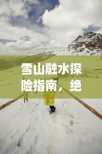 雪山融水探险指南，绝美景点一网打尽！