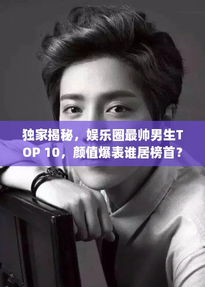 独家揭秘，娱乐圈最帅男生TOP 10，颜值爆表谁居榜首？