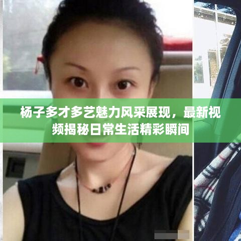 杨子多才多艺魅力风采展现，最新视频揭秘日常生活精彩瞬间