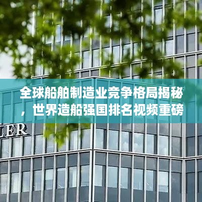 全球船舶制造业竞争格局揭秘，世界造船强国排名视频重磅来袭！